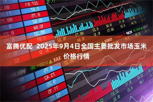 富腾优配  2025年9月4日全国主要批发市场玉米价格行情