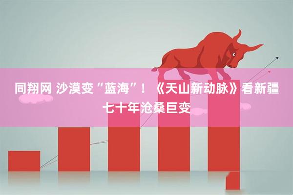 同翔网 沙漠变“蓝海”！《天山新动脉》看新疆七十年沧桑巨变