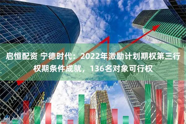 启恒配资 宁德时代：2022年激励计划期权第三行权期条件成就，136名对象可行权