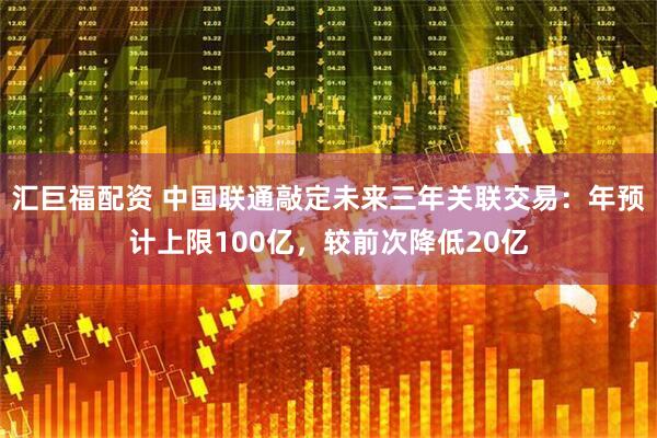 汇巨福配资 中国联通敲定未来三年关联交易：年预计上限100亿，较前次降低20亿