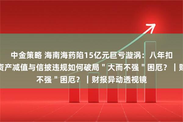 中金策略 海南海药陷15亿元巨亏漩涡：八年扣非净利连负，资产减值与信披违规如何破局＂大而不强＂困厄？｜财报异动透视镜