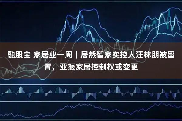 融股宝 家居业一周｜居然智家实控人汪林朋被留置，亚振家居控制权或变更