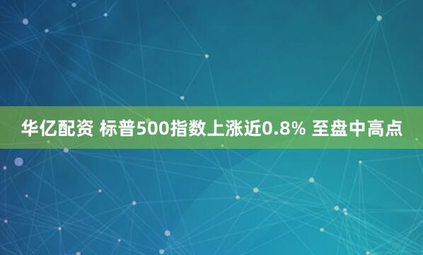 华亿配资 标普500指数上涨近0.8% 至盘中高点