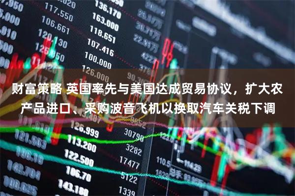 财富策略 英国率先与美国达成贸易协议，扩大农产品进口、采购波音飞机以换取汽车关税下调