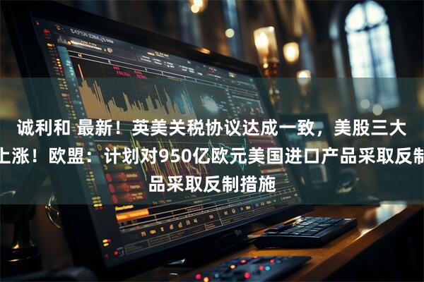 诚利和 最新！英美关税协议达成一致，美股三大指数上涨！欧盟：计划对950亿欧元美国进口产品采取反制措施
