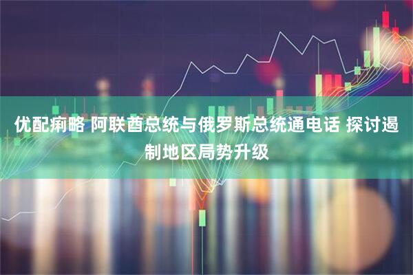 优配痢略 阿联酋总统与俄罗斯总统通电话 探讨遏制地区局势升级