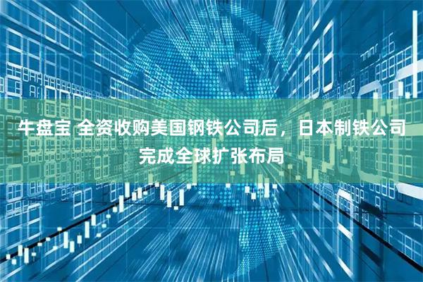 牛盘宝 全资收购美国钢铁公司后，日本制铁公司完成全球扩张布局
