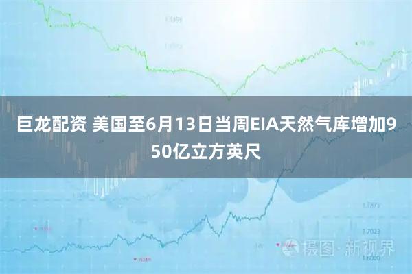 巨龙配资 美国至6月13日当周EIA天然气库增加950亿立方英尺
