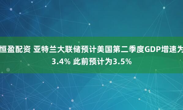 恒盈配资 亚特兰大联储预计美国第二季度GDP增速为3.4% 此前预计为3.5%