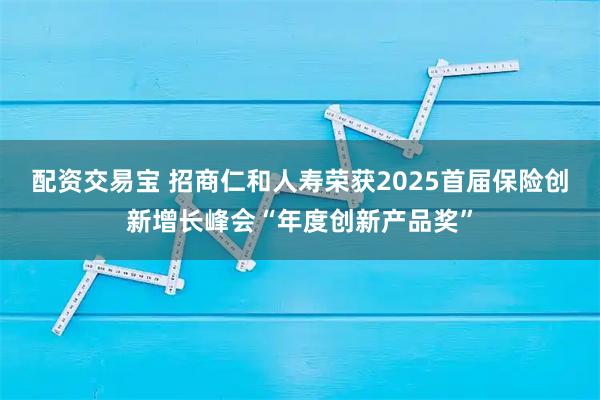 配资交易宝 招商仁和人寿荣获2025首届保险创新增长峰会“年度创新产品奖”