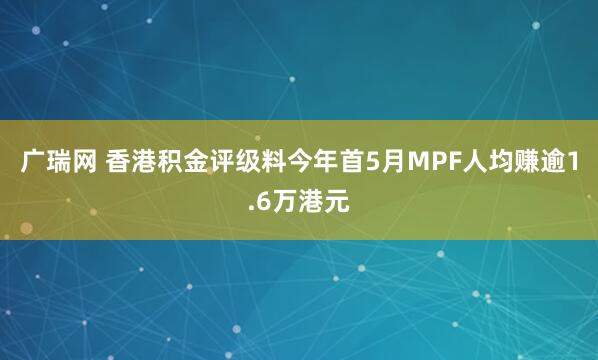 广瑞网 香港积金评级料今年首5月MPF人均赚逾1.6万港元