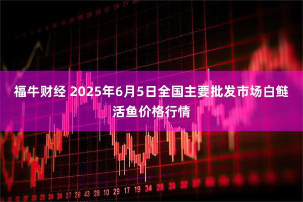 福牛财经 2025年6月5日全国主要批发市场白鲢活鱼价格行情