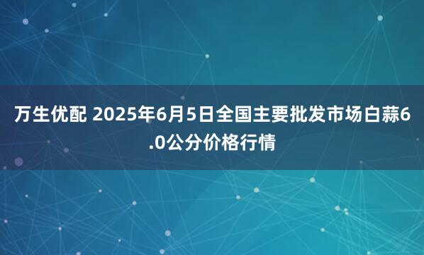 万生优配 2025年6月5日全国主要批发市场白蒜6.0公分价格行情