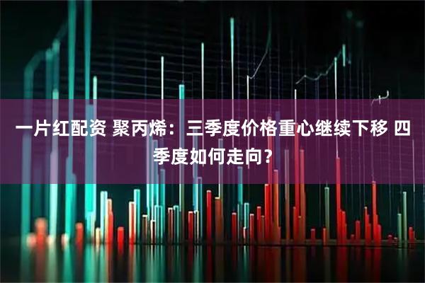 一片红配资 聚丙烯：三季度价格重心继续下移 四季度如何走向？