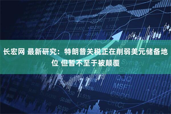 长宏网 最新研究：特朗普关税正在削弱美元储备地位 但暂不至于被颠覆