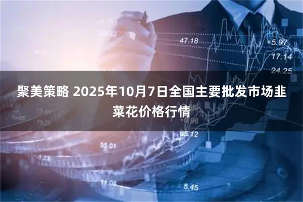 聚美策略 2025年10月7日全国主要批发市场韭菜花价格行情