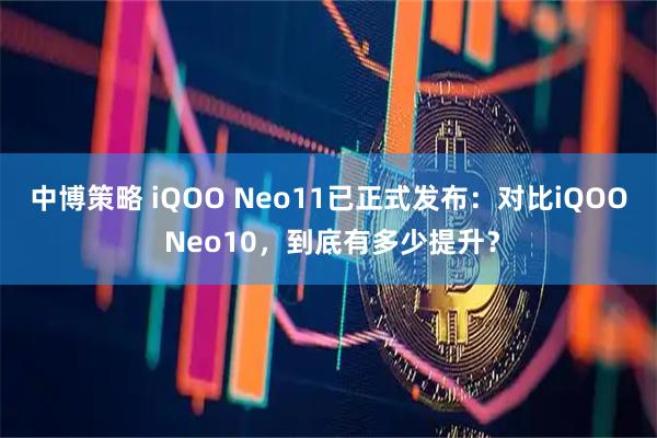 中博策略 iQOO Neo11已正式发布：对比iQOO Neo10，到底有多少提升？
