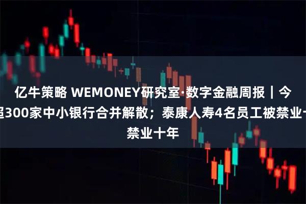 亿牛策略 WEMONEY研究室·数字金融周报｜今年超300家中小银行合并解散；泰康人寿4名员工被禁业十年