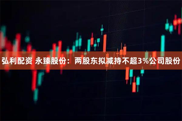 弘利配资 永臻股份：两股东拟减持不超3%公司股份