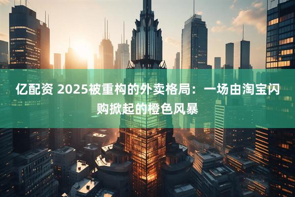 亿配资 2025被重构的外卖格局：一场由淘宝闪购掀起的橙色风暴