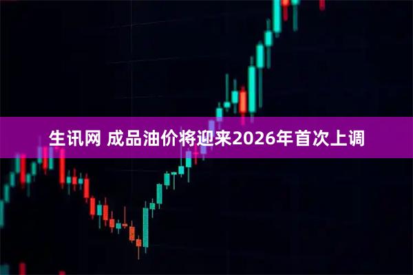 生讯网 成品油价将迎来2026年首次上调