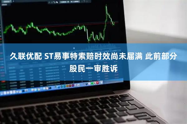 久联优配 ST易事特索赔时效尚未届满 此前部分股民一审胜诉