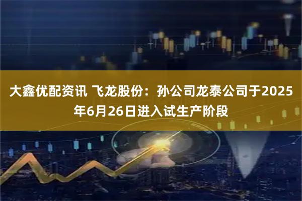 大鑫优配资讯 飞龙股份：孙公司龙泰公司于2025年6月26日进入试生产阶段