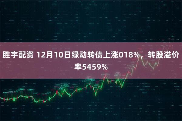 胜宇配资 12月10日绿动转债上涨018%，转股溢价率5459%