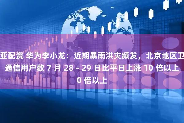 盈亚配资 华为李小龙：近期暴雨洪灾频发，北京地区卫星通信用户数 7 月 28 - 29 日比平日上涨 10 倍以上