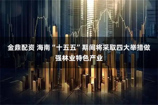 金鼎配资 海南“十五五”期间将采取四大举措做强林业特色产业